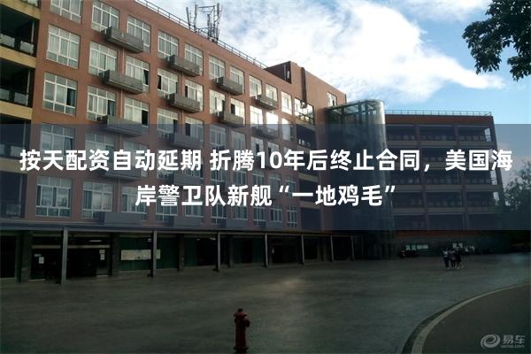 按天配资自动延期 折腾10年后终止合同，美国海岸警卫队新舰“一地鸡毛”