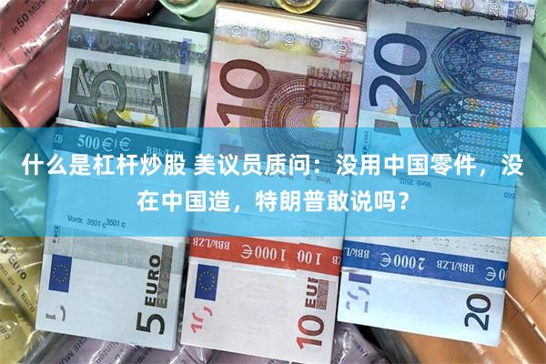 什么是杠杆炒股 美议员质问：没用中国零件，没在中国造，特朗普敢说吗？