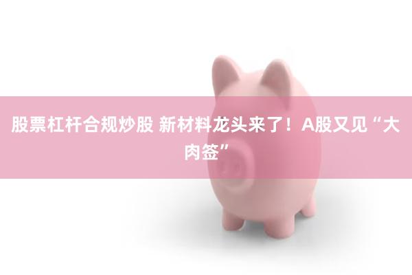 股票杠杆合规炒股 新材料龙头来了！A股又见“大肉签”
