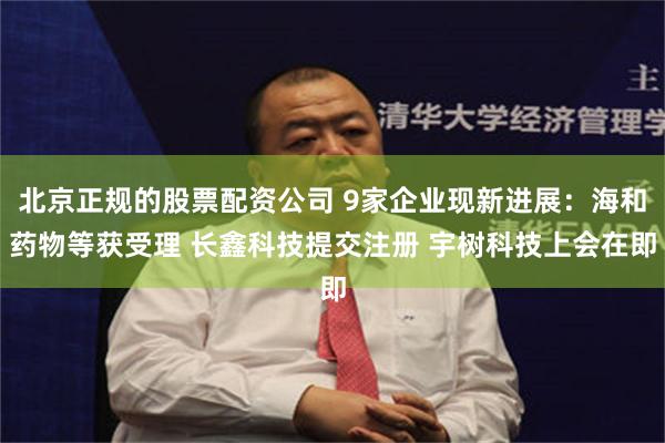 北京正规的股票配资公司 9家企业现新进展：海和药物等获受理 长鑫科技提交注册 宇树科技上会在即