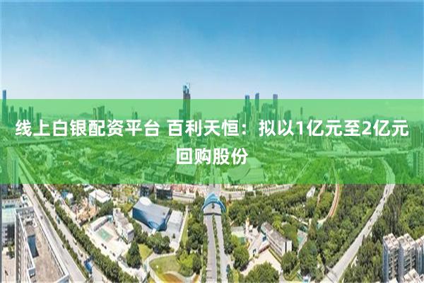 线上白银配资平台 百利天恒：拟以1亿元至2亿元回购股份