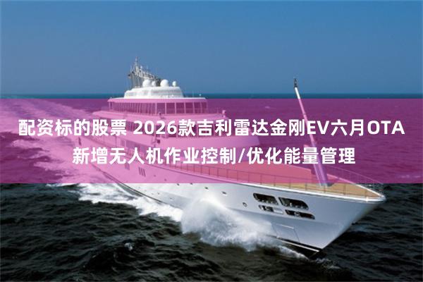 配资标的股票 2026款吉利雷达金刚EV六月OTA 新增无人机作业控制/优化能量管理