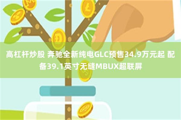 高杠杆炒股 奔驰全新纯电GLC预售34.9万元起 配备39.1英寸无缝MBUX超联屏