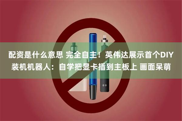 配资是什么意思 完全自主！英伟达展示首个DIY装机机器人：自学把显卡插到主板上 画面呆萌