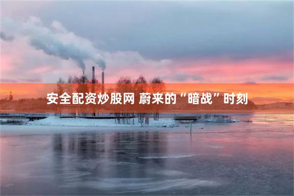 安全配资炒股网 蔚来的“暗战”时刻