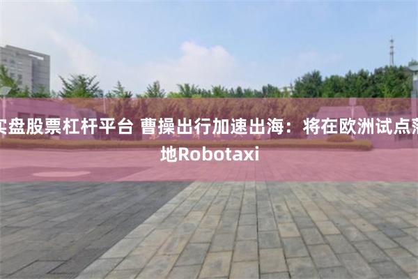 实盘股票杠杆平台 曹操出行加速出海:将在欧洲试点落地Robotaxi