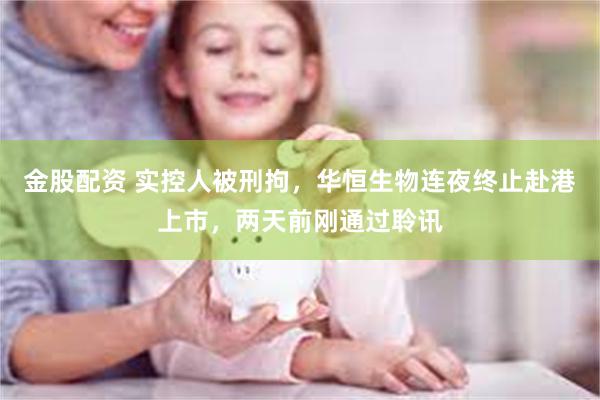 金股配资 实控人被刑拘，华恒生物连夜终止赴港上市，两天前刚通过聆讯