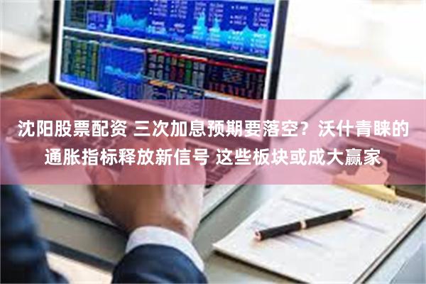 沈阳股票配资 三次加息预期要落空？沃什青睐的通胀指标释放新信号 这些板块或成大赢家