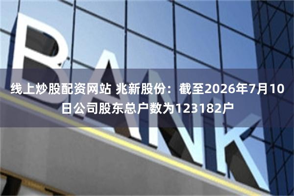 线上炒股配资网站 兆新股份:截至2026年7月10日公司股东总户数为123182户