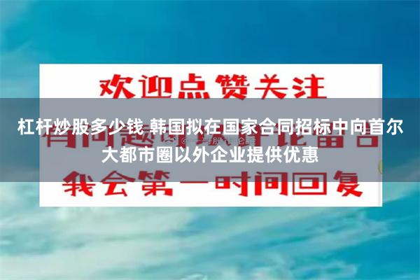 杠杆炒股多少钱 韩国拟在国家合同招标中向首尔大都市圈以外企业提供优惠