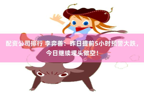 配资公司排行 李弈善：昨日提前5小时预警大跌，今日继续埋头做空！