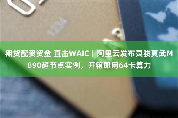 期货配资资金 直击WAIC丨阿里云发布灵骏真武M890超节点实例，开箱即用64卡算力