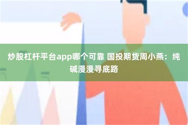 炒股杠杆平台app哪个可靠 国投期货周小燕：纯碱漫漫寻底路
