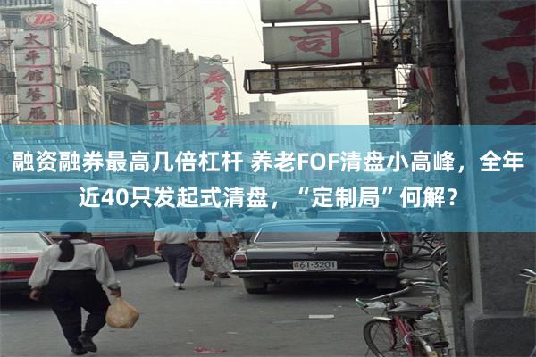 融资融券最高几倍杠杆 养老FOF清盘小高峰，全年近40只发起式清盘，“定制局”何解？