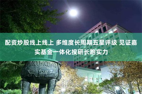 配资炒股线上线上 多维度长周期五星评级 见证嘉实基金一体化投研长跑实力