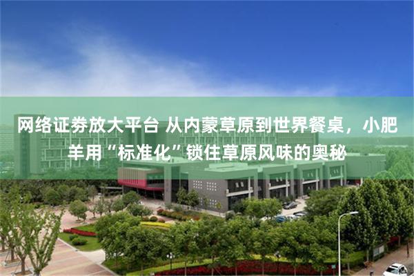 网络证劵放大平台 从内蒙草原到世界餐桌，小肥羊用“标准化”锁住草原风味的奥秘