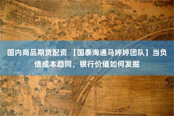国内商品期货配资 【国泰海通马婷婷团队】当负债成本趋同，银行价值如何发掘