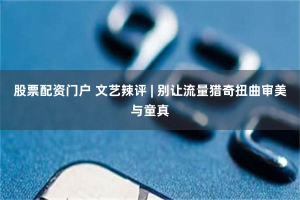 股票配资门户 文艺辣评 | 别让流量猎奇扭曲审美与童真