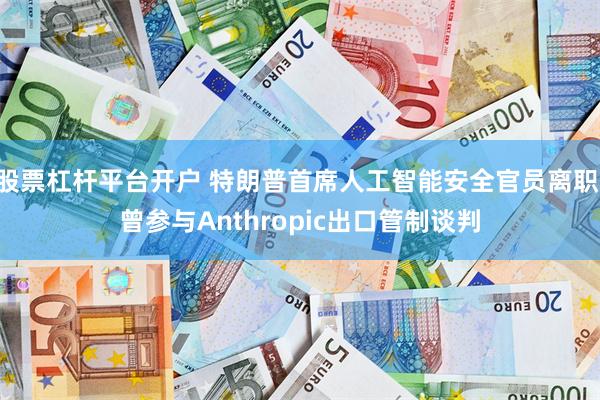 股票杠杆平台开户 特朗普首席人工智能安全官员离职 曾参与Anthropic出口管制谈判