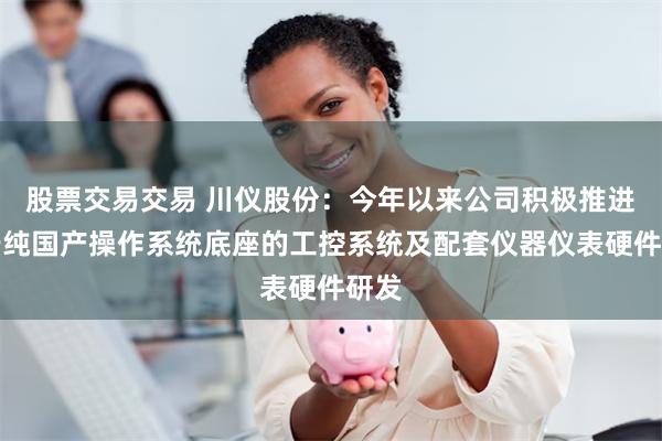 股票交易交易 川仪股份：今年以来公司积极推进基于纯国产操作系统底座的工控系统及配套仪器仪表硬件研发