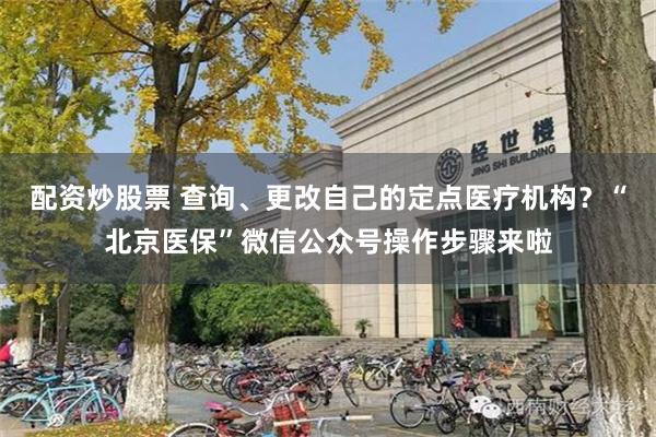 配资炒股票 查询、更改自己的定点医疗机构？“北京医保”微信公众号操作步骤来啦