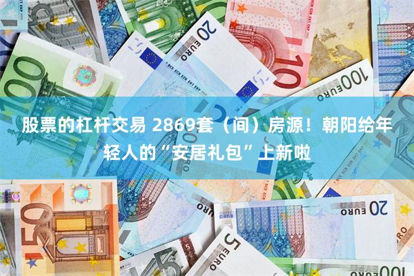 股票的杠杆交易 2869套（间）房源！朝阳给年轻人的“安居礼包”上新啦