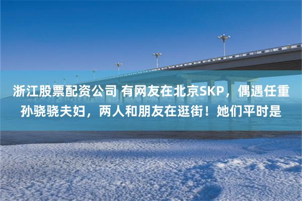 浙江股票配资公司 有网友在北京SKP，偶遇任重孙骁骁夫妇，两人和朋友在逛街！她们平时是