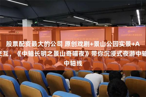 股票配资最大的公司 原创戏剧+景山公园实景+AR交互，《中轴长明之景山奇喵夜》带你沉浸式夜游中轴线