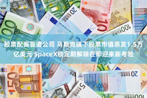 股票配资靠谱公司 马斯克旗下股票市值蒸发1.5万亿美元 SpaceX锁定期解除在即迎来新考验