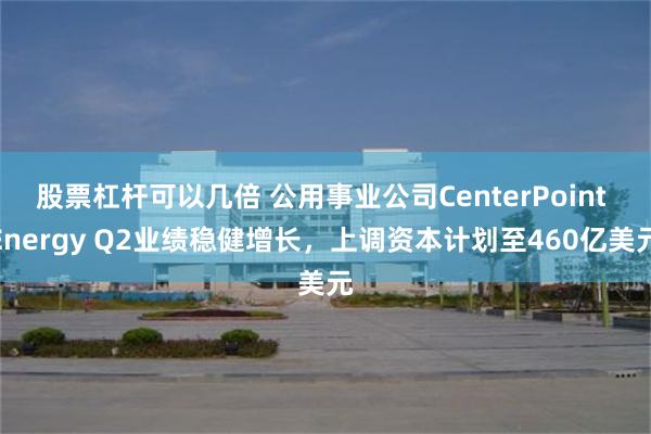 股票杠杆可以几倍 公用事业公司CenterPoint Energy Q2业绩稳健增长，上调资本计划至460亿美元