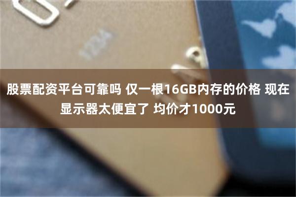 股票配资平台可靠吗 仅一根16GB内存的价格 现在显示器太便宜了 均价才1000元