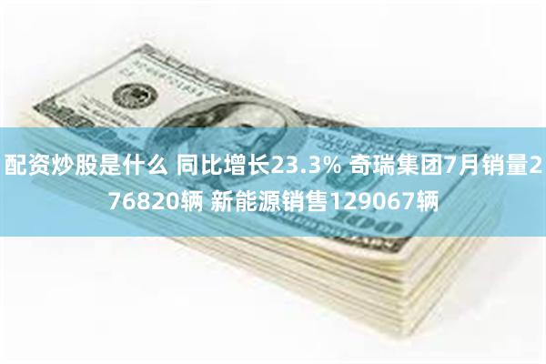 配资炒股是什么 同比增长23.3% 奇瑞集团7月销量276820辆 新能源销售129067辆