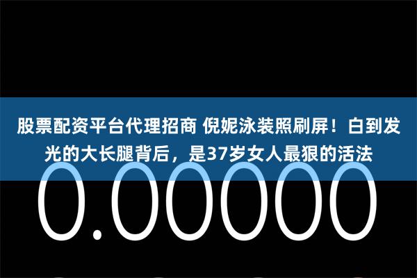 股票配资平台代理招商 倪妮泳装照刷屏！白到发光的大长腿背后，是37岁女人最狠的活法