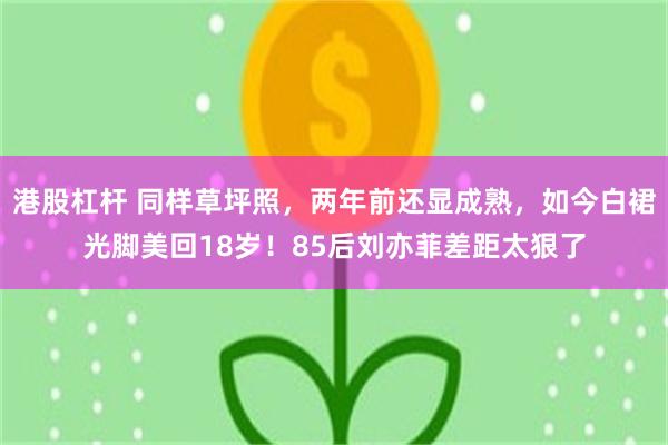 港股杠杆 同样草坪照，两年前还显成熟，如今白裙光脚美回18岁！85后刘亦菲差距太狠了