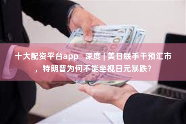 十大配资平台app   深度 | 美日联手干预汇市，特朗普为何不能坐视日元暴跌？