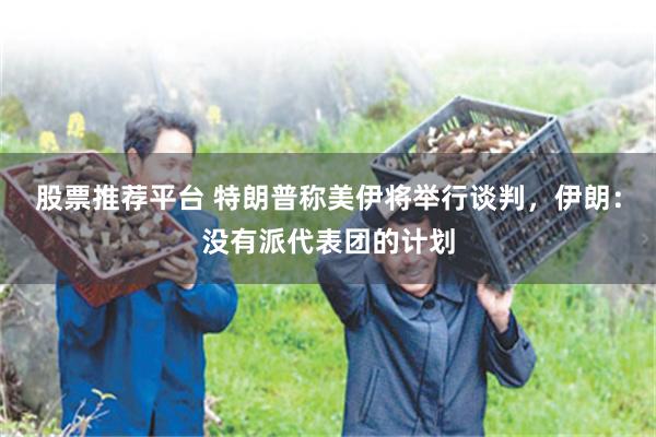 股票推荐平台 特朗普称美伊将举行谈判，伊朗：没有派代表团的计划