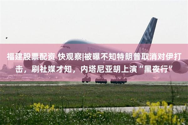 福建股票配资 快观察|被曝不知特朗普取消对伊打击，刷社媒才知，内塔尼亚胡上演“黑夜行”