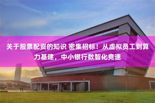 关于股票配资的知识 密集招标！从虚拟员工到算力基建，中小银行数智化竞速