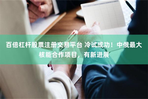 百倍杠杆股票注册交易平台 冷试成功！中俄最大核能合作项目，有新进展