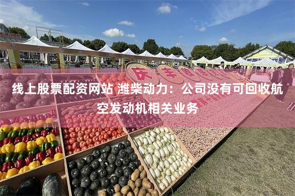 线上股票配资网站 潍柴动力：公司没有可回收航空发动机相关业务