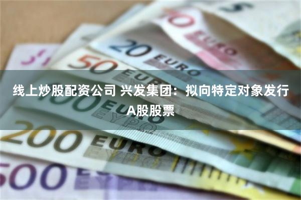线上炒股配资公司 兴发集团：拟向特定对象发行A股股票