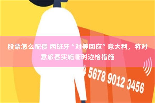 股票怎么配债 西班牙“对等回应”意大利，将对意旅客实施临时边检措施