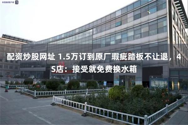 配资炒股网址 1.5万订到原厂瑕疵踏板不让退，4S店：接受就免费换水箱