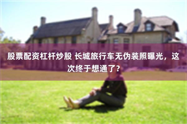 股票配资杠杆炒股 长城旅行车无伪装照曝光，这次终于想通了？
