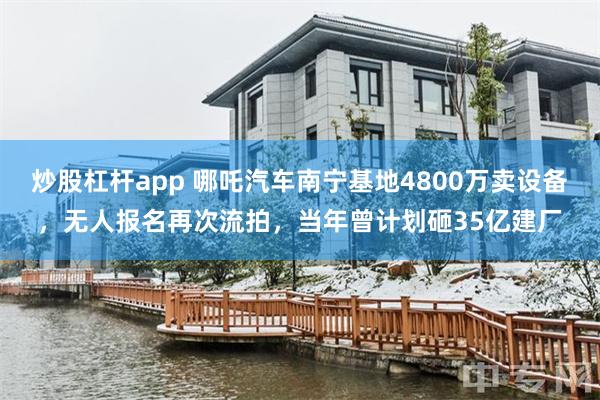 炒股杠杆app 哪吒汽车南宁基地4800万卖设备，无人报名再次流拍，当年曾计划砸35亿建厂