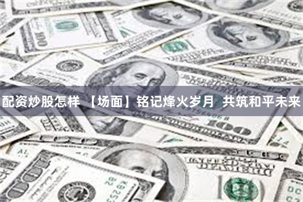 配资炒股怎样 【场面】铭记烽火岁月 共筑和平未来