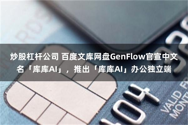 炒股杠杆公司 百度文库网盘GenFlow官宣中文名「库库AI」，推出「库库AI」办公独立端