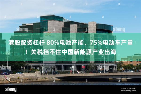 港股配资杠杆 80%电池产能、75%电动车产量！关税挡不住中国新能源产业出海