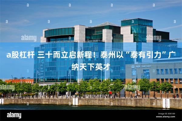 a股杠杆 三十而立启新程！泰州以“泰有引力”广纳天下英才