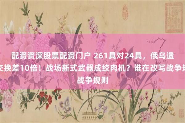 配资资深股票配资门户 261具对24具，俄乌遗体交换差10倍！战场新式武器成绞肉机？谁在改写战争规则
